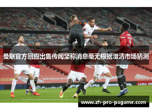 曼联官方回应出售传闻坚称消息毫无根据澄清市场猜测 曼联官方回应出售传闻坚称消息毫无根据澄清市场猜测